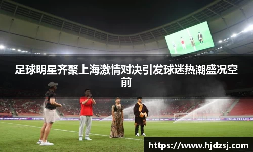 足球明星齐聚上海激情对决引发球迷热潮盛况空前